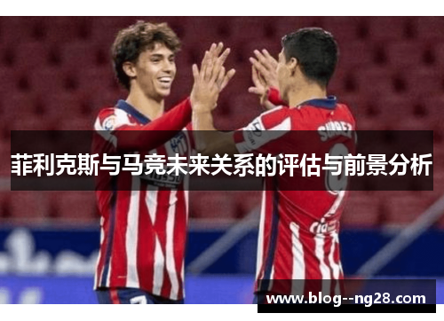 菲利克斯与马竞未来关系的评估与前景分析 菲利克斯与马竞未来关系的评估与前景分析