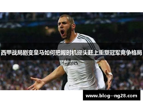 西甲战局剧变皇马如何把握时机迎头赶上重塑冠军竞争格局