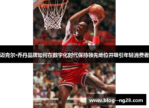 迈克尔·乔丹品牌如何在数字化时代保持领先地位并吸引年轻消费者