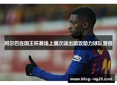 阿尔巴在国王杯赛场上屡次送出助攻助力球队晋级 阿尔巴在国王杯赛场上屡次送出助攻助力球队晋级