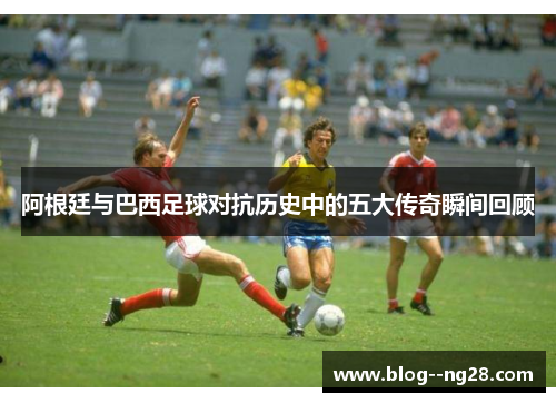 阿根廷与巴西足球对抗历史中的五大传奇瞬间回顾