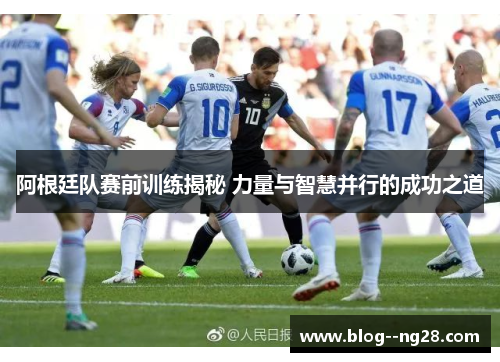 阿根廷队赛前训练揭秘 力量与智慧并行的成功之道 阿根廷队赛前训练揭秘 力量与智慧并行的成功之道