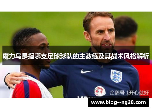 魔力鸟是指哪支足球球队的主教练及其战术风格解析 魔力鸟是指哪支足球球队的主教练及其战术风格解析