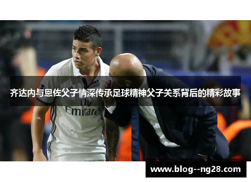 齐达内与恩佐父子情深传承足球精神父子关系背后的精彩故事