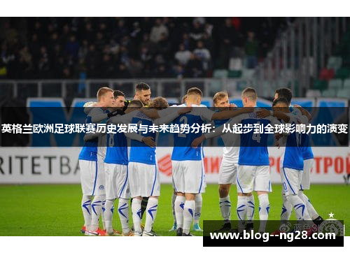 英格兰欧洲足球联赛历史发展与未来趋势分析:从起步到全球影响力的演变 英格兰欧洲足球联赛历史发展与未来趋势分析:从起步到全球影响力的演变