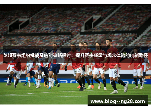 英超赛事组织挑战及应对策略探讨：提升赛事质量与观众体验的创新路径