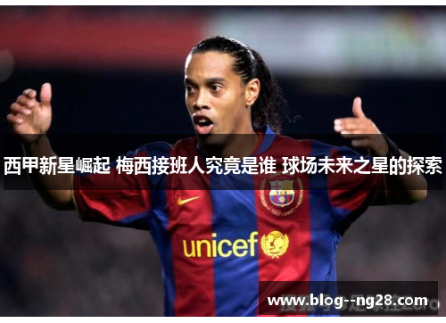 西甲新星崛起 梅西接班人究竟是谁 球场未来之星的探索