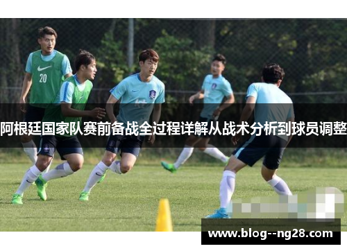 阿根廷国家队赛前备战全过程详解从战术分析到球员调整