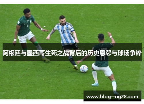 阿根廷与墨西哥生死之战背后的历史恩怨与球场争锋 阿根廷与墨西哥生死之战背后的历史恩怨与球场争锋