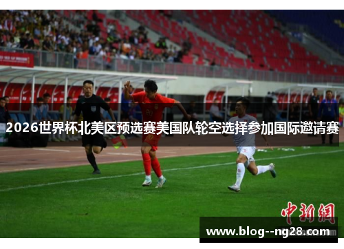 2026世界杯北美区预选赛美国队轮空选择参加国际邀请赛 2026世界杯北美区预选赛美国队轮空选择参加国际邀请赛