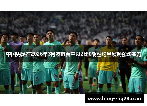 中国男足在2026年3月友谊赛中以2比0战胜约旦展现强劲实力