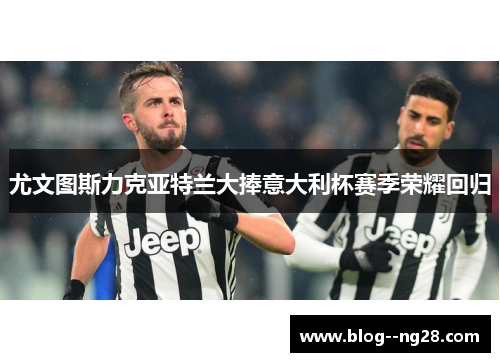尤文图斯力克亚特兰大捧意大利杯赛季荣耀回归