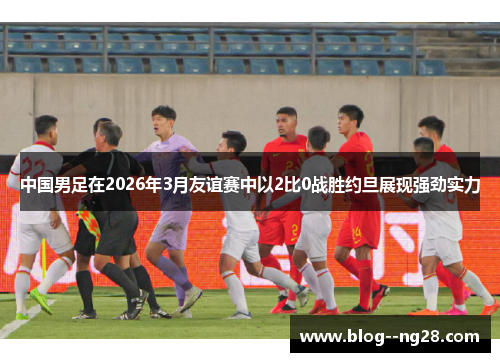 中国男足在2026年3月友谊赛中以2比0战胜约旦展现强劲实力