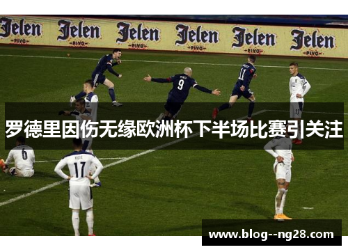 罗德里因伤无缘欧洲杯下半场比赛引关注 罗德里因伤无缘欧洲杯下半场比赛引关注